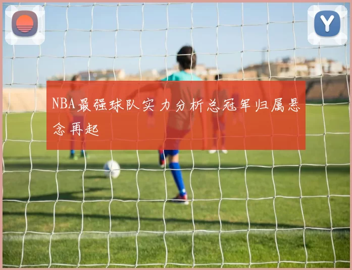 NBA最强球队实力分析总冠军归属悬念再起