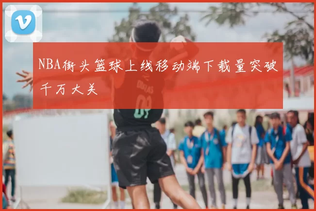 NBA街头篮球上线移动端下载量突破千万大关