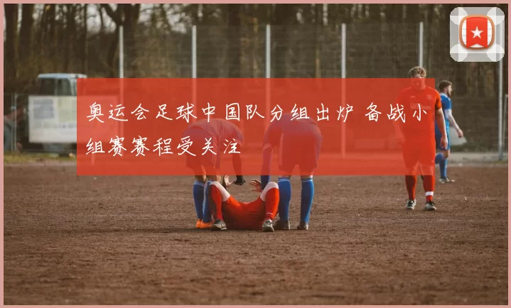 奥运会足球中国队分组出炉 备战小组赛赛程受关注