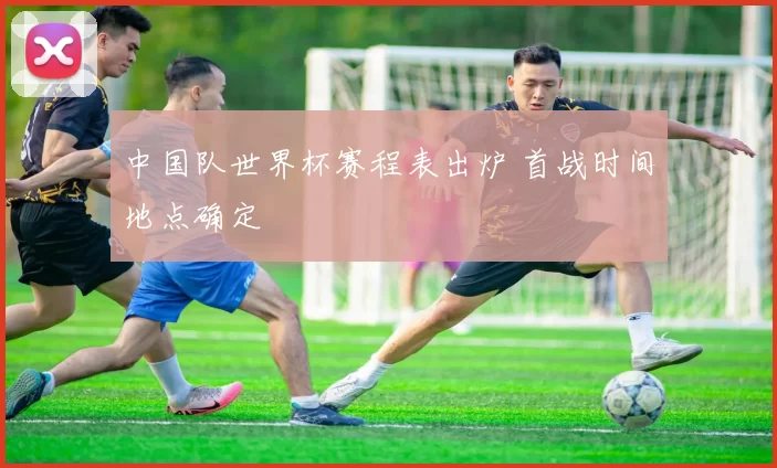 中国队世界杯赛程表出炉 首战时间地点确定