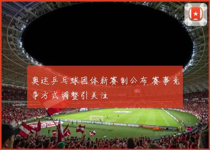 奥运乒乓球团体新赛制公布 赛事竞争方式调整引关注