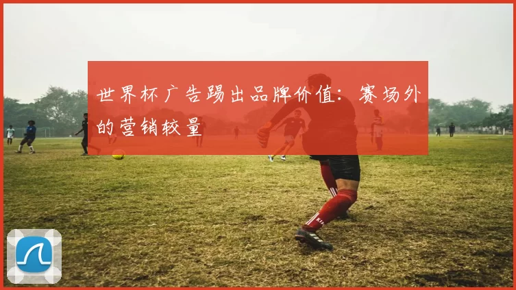 世界杯广告踢出品牌价值：赛场外的营销较量