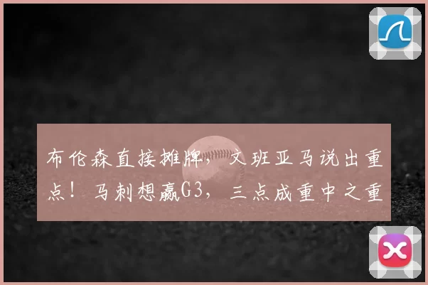 布伦森直接摊牌，文班亚马说出重点！马刺想赢G3，三点成重中之重