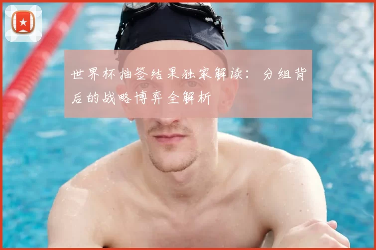 世界杯抽签结果独家解读:分组背后的战略博弈全解析