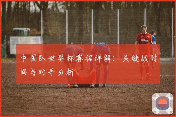 中国队世界杯赛程详解：关键战时间与对手分析