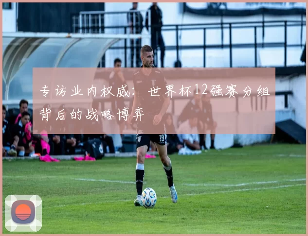 专访业内权威:世界杯12强赛分组背后的战略博弈