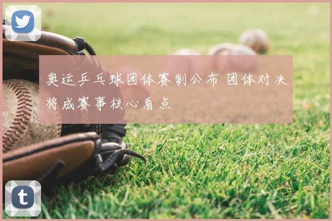 奥运乒乓球团体赛制公布 团体对决将成赛事核心看点