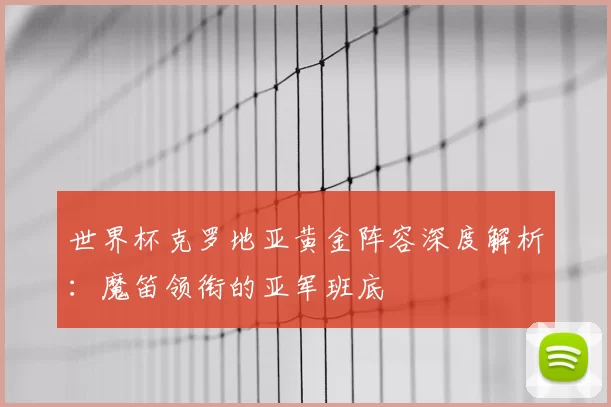 世界杯克罗地亚黄金阵容深度解析：魔笛领衔的亚军班底