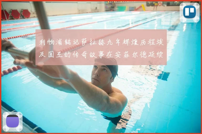 利物浦铭记萨拉赫九年辉煌历程埃及国王的传奇故事在安菲尔德延续