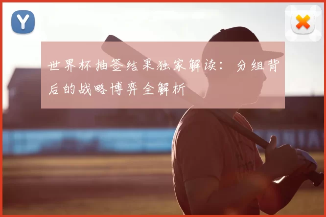 世界杯抽签结果独家解读:分组背后的战略博弈全解析