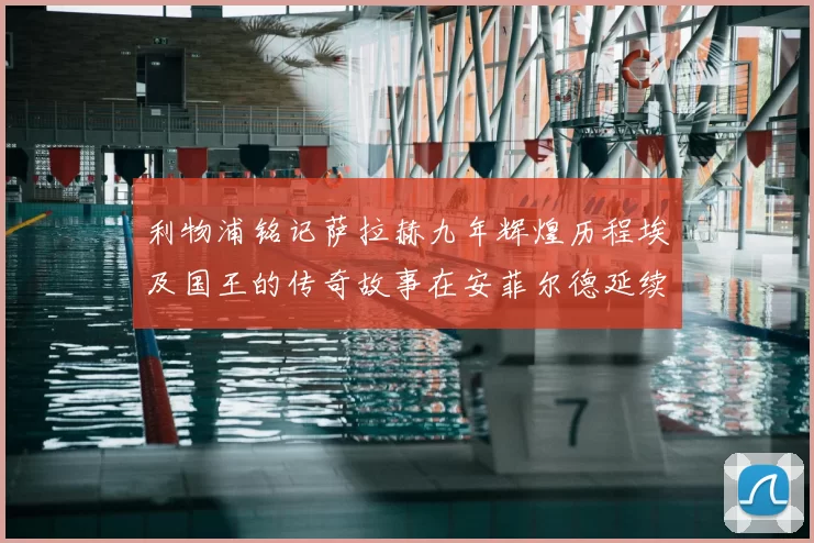 利物浦铭记萨拉赫九年辉煌历程埃及国王的传奇故事在安菲尔德延续