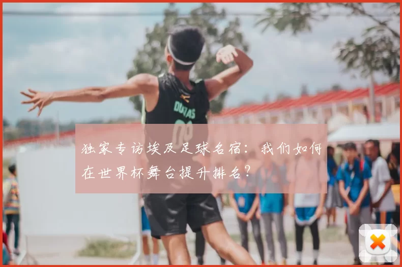 独家专访埃及足球名宿:我们如何在世界杯舞台提升排名?