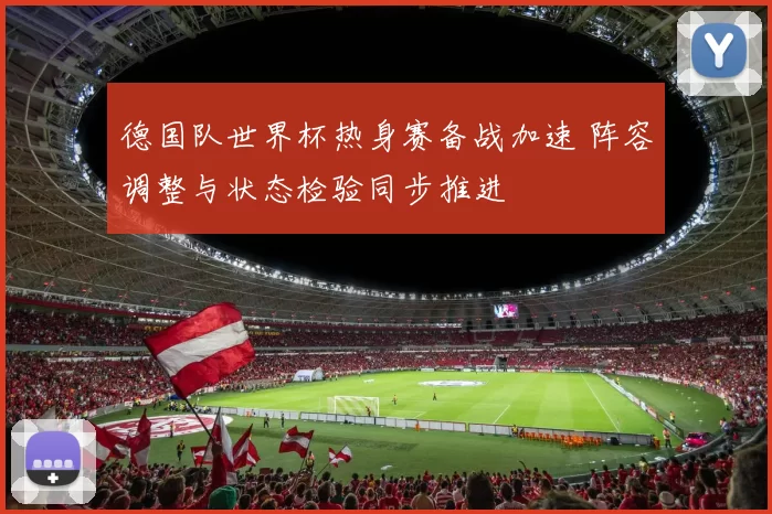 德国队世界杯热身赛备战加速 阵容调整与状态检验同步推进