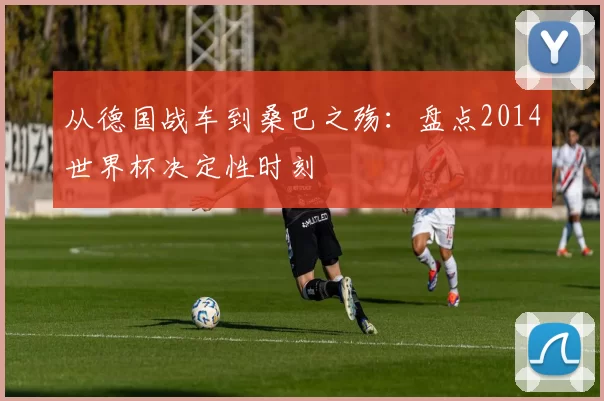 从德国战车到桑巴之殇:盘点2014世界杯决定性时刻