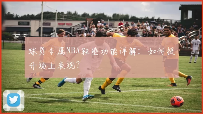 球员专属NBA鞋垫功能详解：如何提升场上表现？