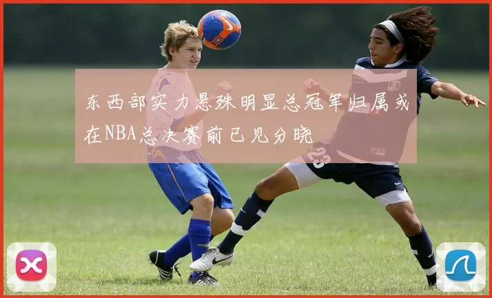 东西部实力悬殊明显总冠军归属或在NBA总决赛前已见分晓
