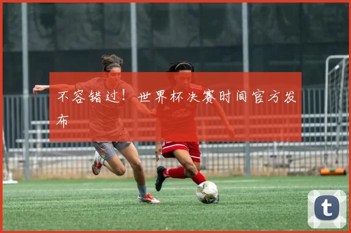 不容错过!世界杯决赛时间官方发布