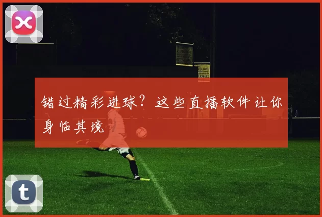错过精彩进球?这些直播软件让你身临其境
