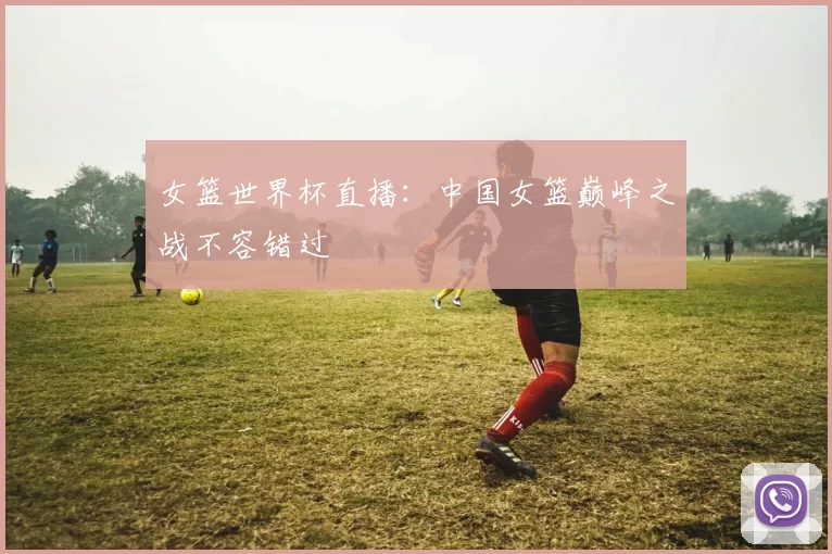 女篮世界杯直播：中国女篮巅峰之战不容错过
