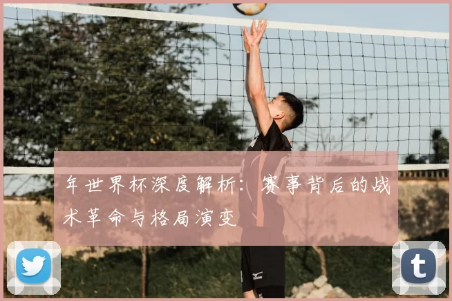 年世界杯深度解析:赛事背后的战术革命与格局演变