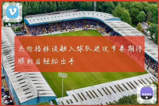 杰伦格林谈融入球队进攻节奏期待顺利后轻松出手