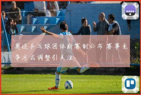奥运乒乓球团体新赛制公布 赛事竞争方式调整引关注