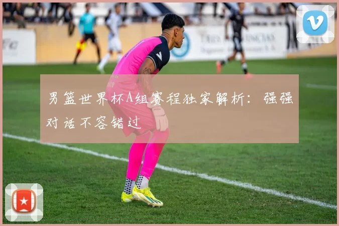 男篮世界杯A组赛程独家解析：强强对话不容错过