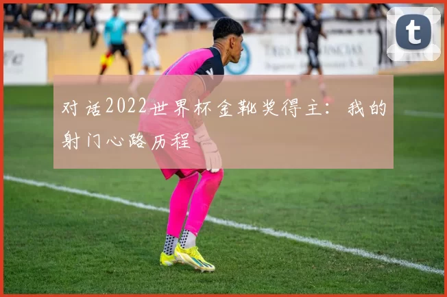 对话2022世界杯金靴奖得主:我的射门心路历程