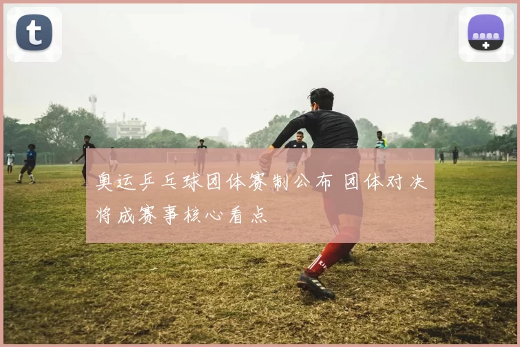 奥运乒乓球团体赛制公布 团体对决将成赛事核心看点