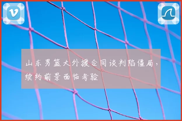 山东男篮大外援合同谈判陷僵局，续约前景面临考验