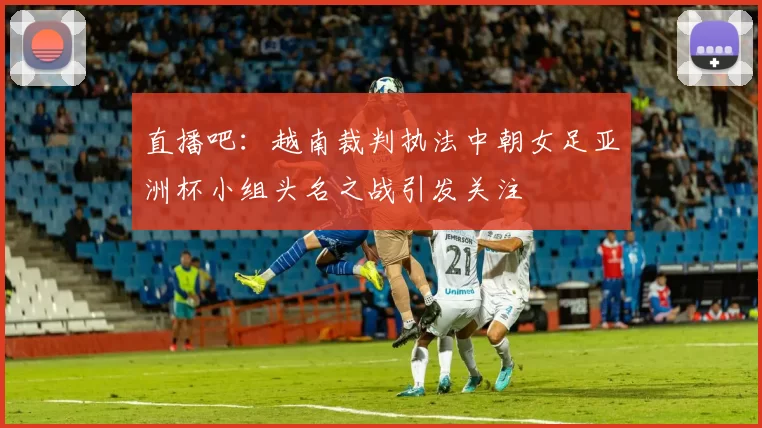 直播吧：越南裁判执法中朝女足亚洲杯小组头名之战引发关注