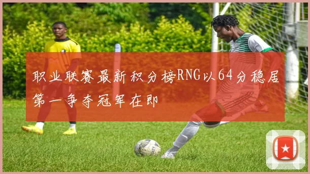职业联赛最新积分榜RNG以64分稳居第一争夺冠军在即