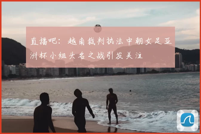 直播吧:越南裁判执法中朝女足亚洲杯小组头名之战引发关注