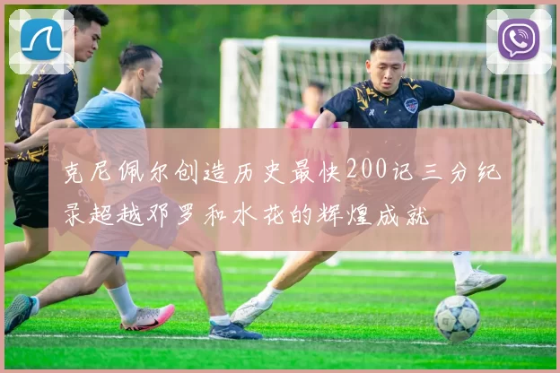 克尼佩尔创造历史最快200记三分纪录超越邓罗和水花的辉煌成就