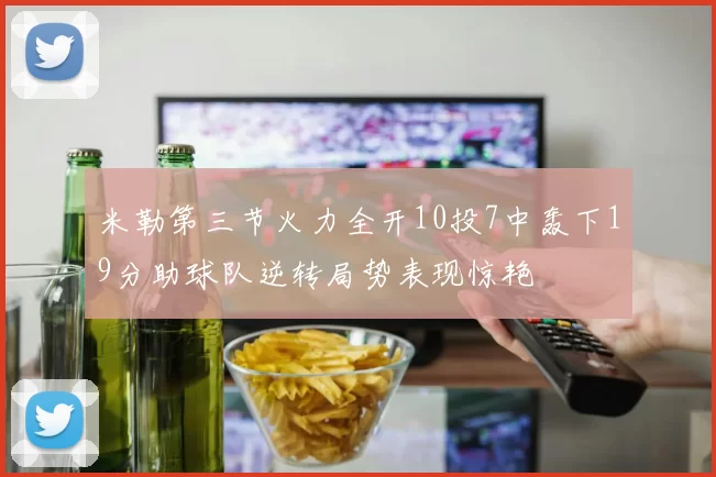 米勒第三节火力全开10投7中轰下19分助球队逆转局势表现惊艳