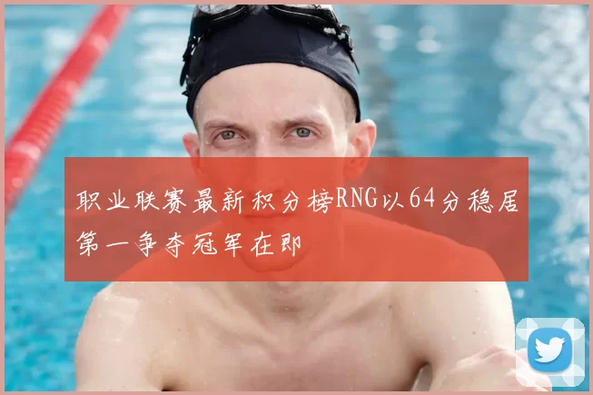 职业联赛最新积分榜RNG以64分稳居第一争夺冠军在即