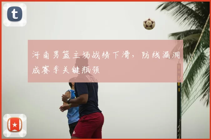 河南男篮主场战绩下滑，防线漏洞成赛季关键瓶颈