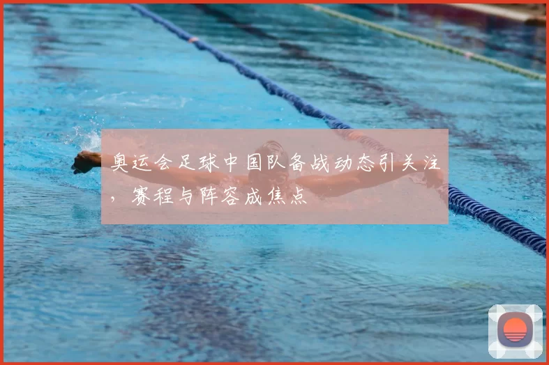 奥运会足球中国队备战动态引关注，赛程与阵容成焦点