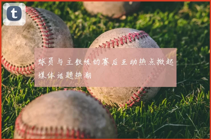 球员与主教练的赛后互动热点掀起媒体话题热潮