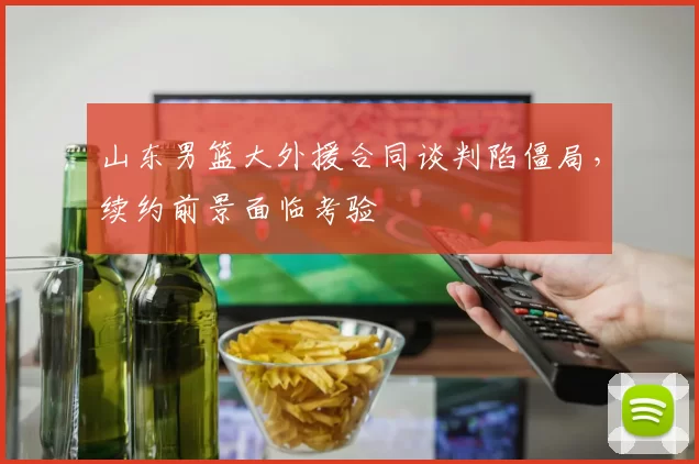 山东男篮大外援合同谈判陷僵局，续约前景面临考验