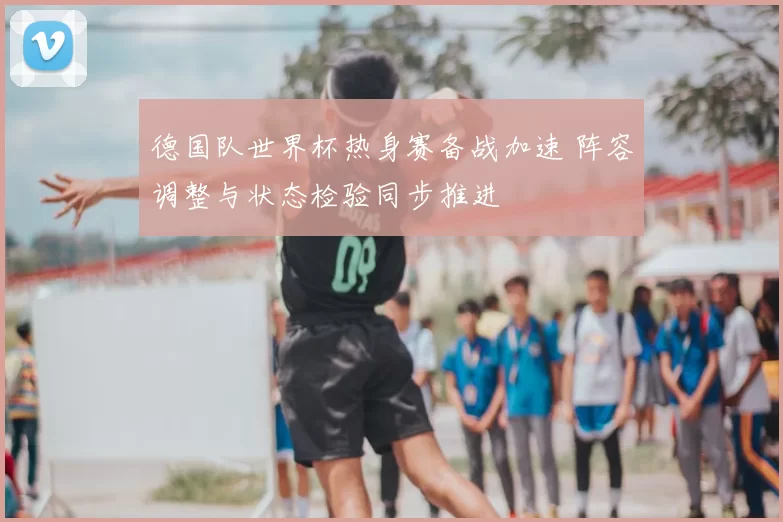德国队世界杯热身赛备战加速 阵容调整与状态检验同步推进