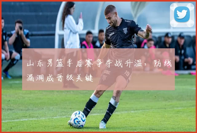 山东男篮季后赛争夺战升温,防线漏洞成晋级关键