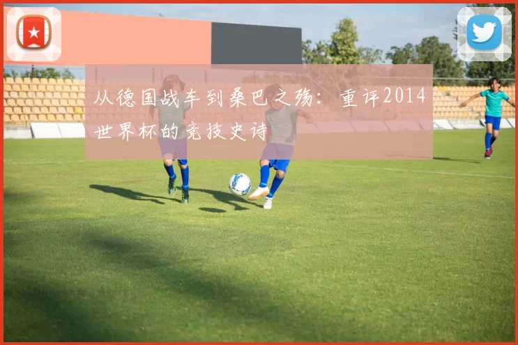 从德国战车到桑巴之殇:重评2014世界杯的竞技史诗