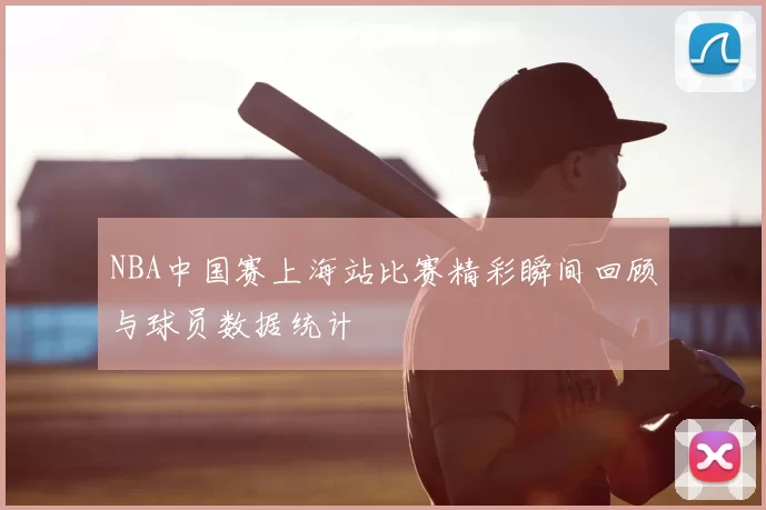 NBA中国赛上海站比赛精彩瞬间回顾与球员数据统计