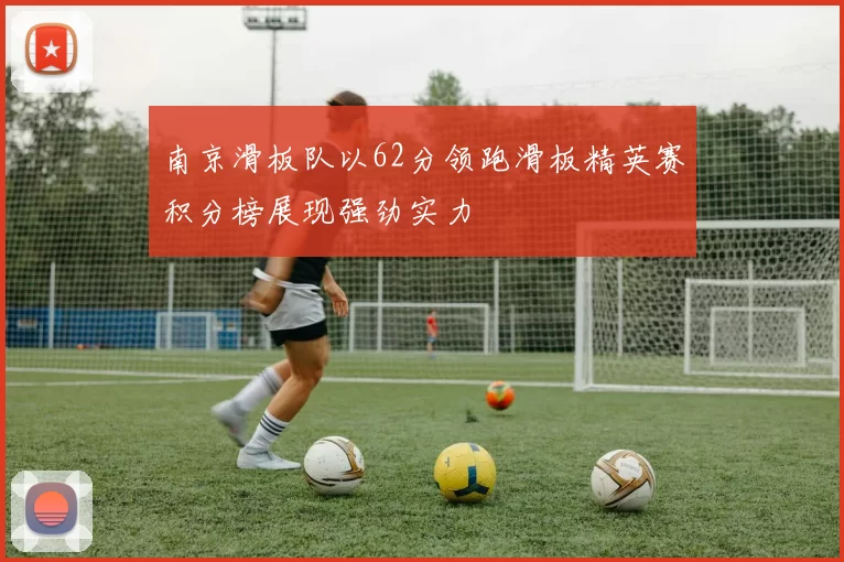 南京滑板队以62分领跑滑板精英赛积分榜展现强劲实力