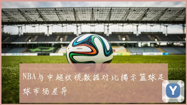 NBA与中超收视数据对比揭示篮球足球市场差异