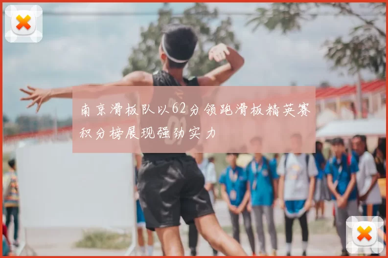 南京滑板队以62分领跑滑板精英赛积分榜展现强劲实力