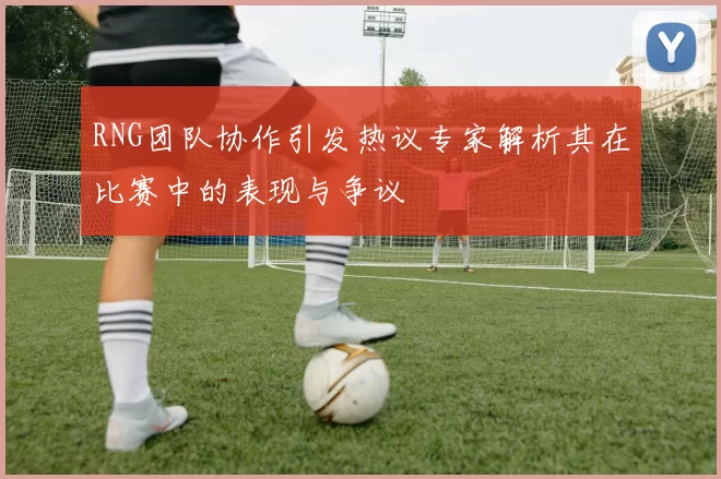 RNG团队协作引发热议专家解析其在比赛中的表现与争议