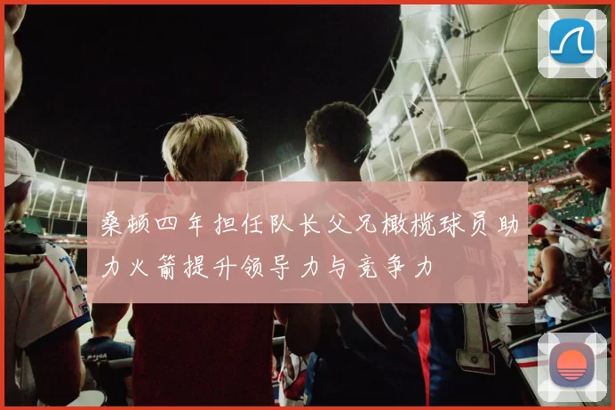 桑顿四年担任队长父兄橄榄球员助力火箭提升领导力与竞争力