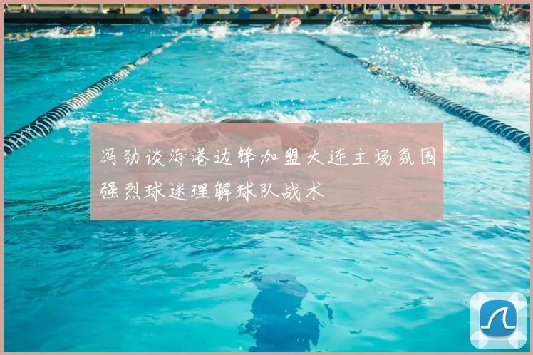 冯劲谈海港边锋加盟大连主场氛围强烈球迷理解球队战术